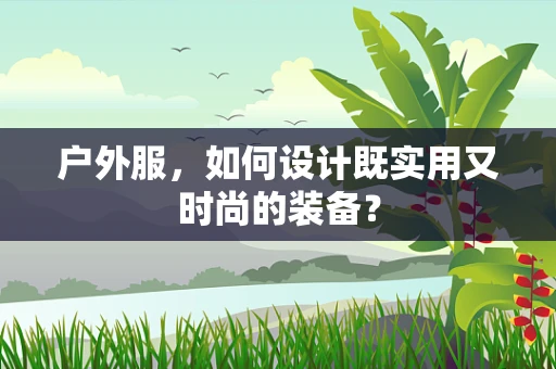 户外服，如何设计既实用又时尚的装备？