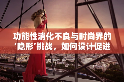 功能性消化不良与时尚界的‘隐形’挑战，如何设计促进消化的职场装？
