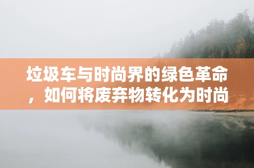 垃圾车与时尚界的绿色革命，如何将废弃物转化为时尚灵感？