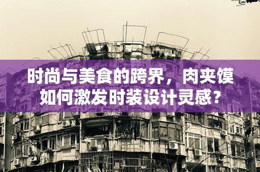 时尚与美食的跨界，肉夹馍如何激发时装设计灵感？