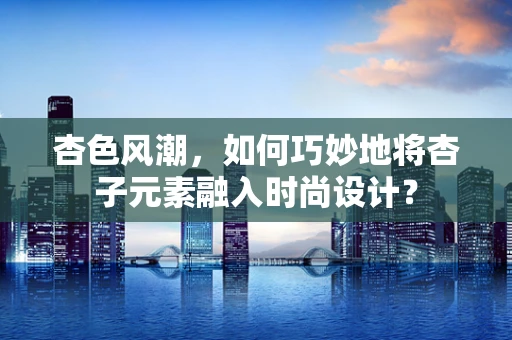 杏色风潮，如何巧妙地将杏子元素融入时尚设计？