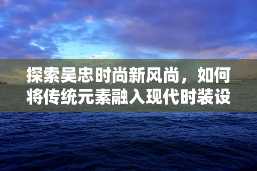 探索吴忠时尚新风尚，如何将传统元素融入现代时装设计？
