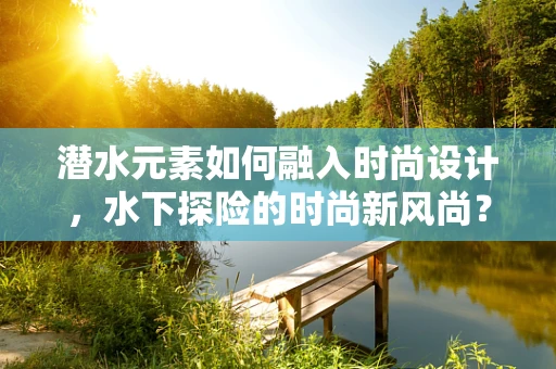 潜水元素如何融入时尚设计，水下探险的时尚新风尚？