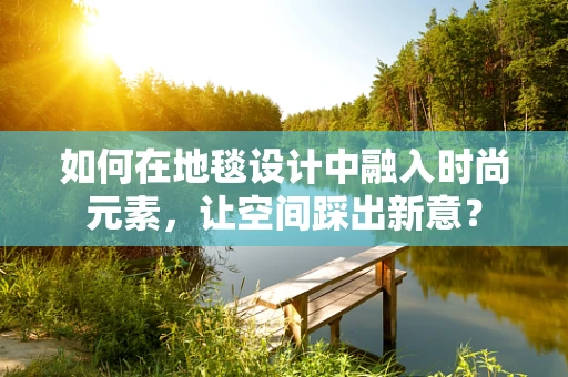 如何在地毯设计中融入时尚元素，让空间踩出新意？