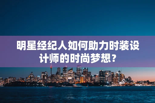 明星经纪人如何助力时装设计师的时尚梦想？