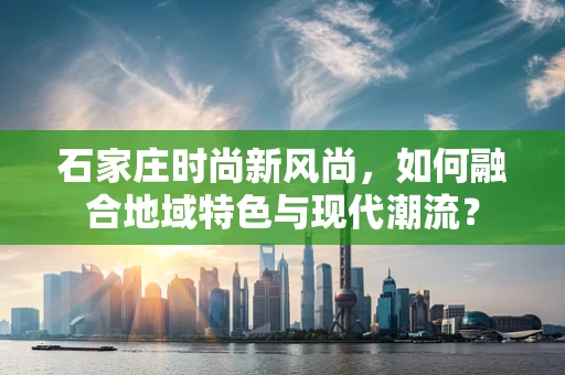 石家庄时尚新风尚，如何融合地域特色与现代潮流？