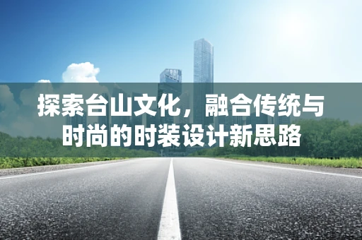探索台山文化，融合传统与时尚的时装设计新思路