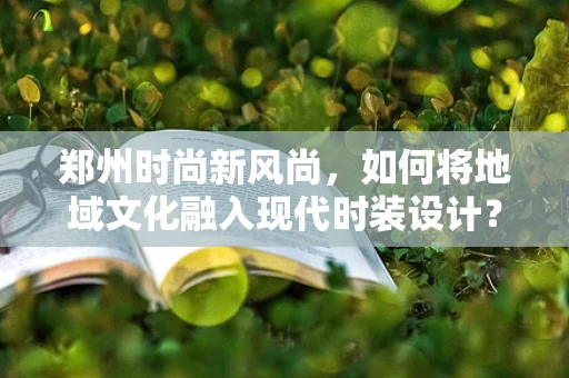 郑州时尚新风尚，如何将地域文化融入现代时装设计？