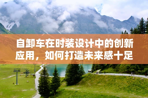 自卸车在时装设计中的创新应用，如何打造未来感十足的时尚单品？