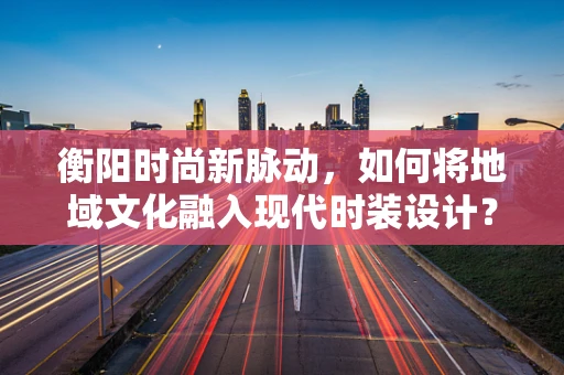 衡阳时尚新脉动，如何将地域文化融入现代时装设计？