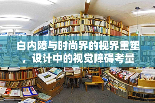 白内障与时尚界的视界重塑，设计中的视觉障碍考量
