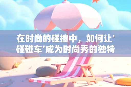 在时尚的碰撞中，如何让‘碰碰车’成为时尚秀的独特亮点？