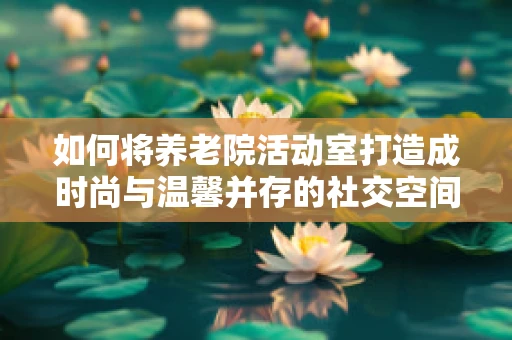 如何将养老院活动室打造成时尚与温馨并存的社交空间？