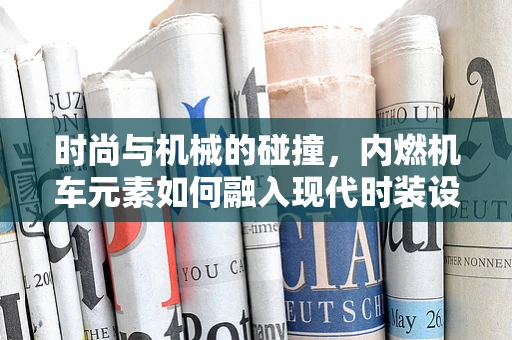 时尚与机械的碰撞，内燃机车元素如何融入现代时装设计？