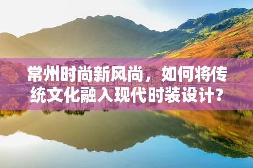 常州时尚新风尚，如何将传统文化融入现代时装设计？