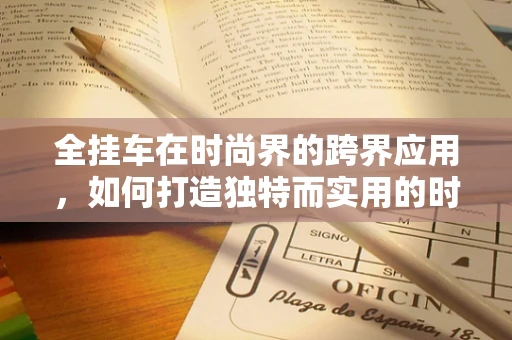 全挂车在时尚界的跨界应用，如何打造独特而实用的时尚单品？