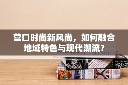 营口时尚新风尚，如何融合地域特色与现代潮流？