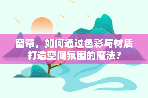 窗帘，如何通过色彩与材质打造空间氛围的魔法？