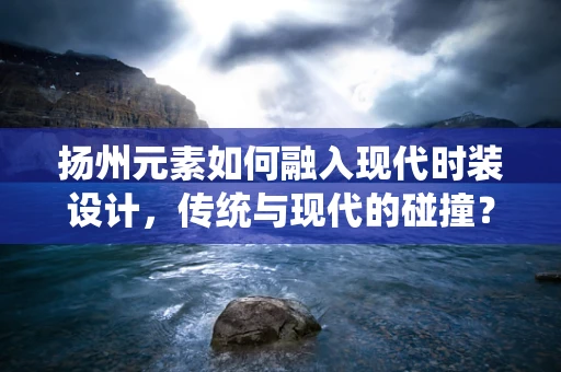 扬州元素如何融入现代时装设计，传统与现代的碰撞？
