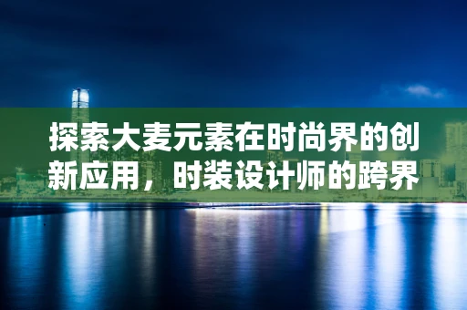 探索大麦元素在时尚界的创新应用，时装设计师的跨界思考