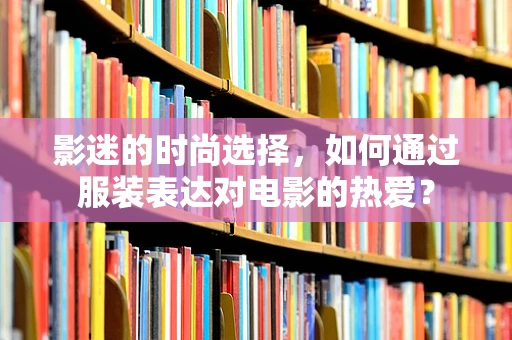 影迷的时尚选择，如何通过服装表达对电影的热爱？