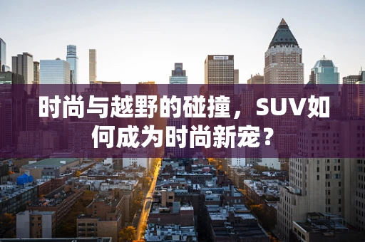 时尚与越野的碰撞，SUV如何成为时尚新宠？