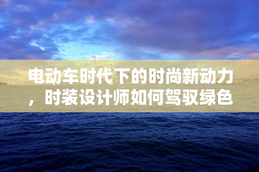 电动车时代下的时尚新动力，时装设计师如何驾驭绿色潮流？
