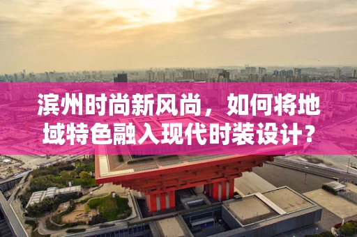滨州时尚新风尚，如何将地域特色融入现代时装设计？