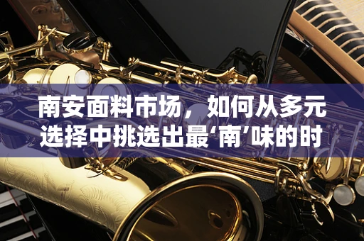 南安面料市场，如何从多元选择中挑选出最‘南’味的时尚之选？