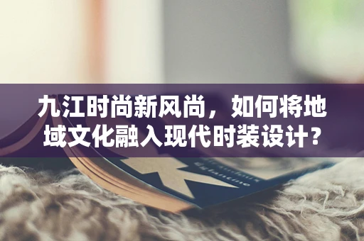 九江时尚新风尚，如何将地域文化融入现代时装设计？