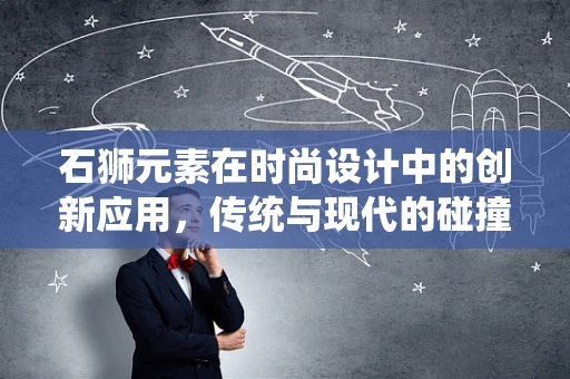 石狮元素在时尚设计中的创新应用，传统与现代的碰撞