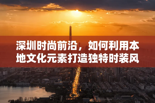 深圳时尚前沿，如何利用本地文化元素打造独特时装风格？