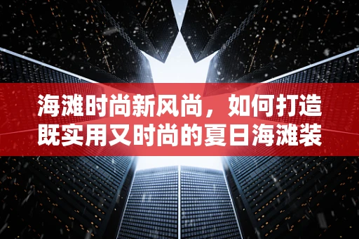 海滩时尚新风尚，如何打造既实用又时尚的夏日海滩装扮？