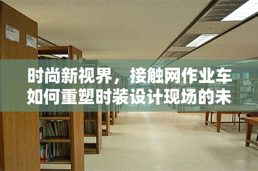 时尚新视界，接触网作业车如何重塑时装设计现场的未来？