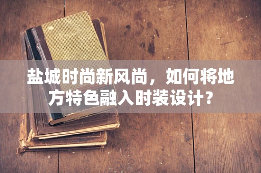 盐城时尚新风尚，如何将地方特色融入时装设计？