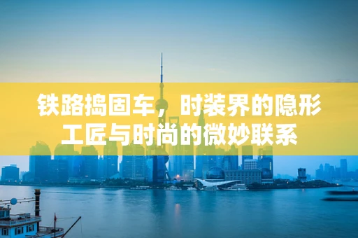 铁路捣固车，时装界的隐形工匠与时尚的微妙联系