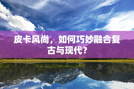 皮卡风尚，如何巧妙融合复古与现代？