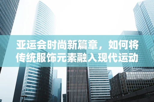 亚运会时尚新篇章，如何将传统服饰元素融入现代运动装设计？