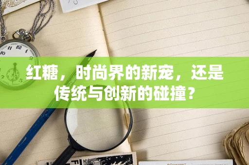 红糖，时尚界的新宠，还是传统与创新的碰撞？