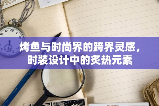 烤鱼与时尚界的跨界灵感，时装设计中的炙热元素