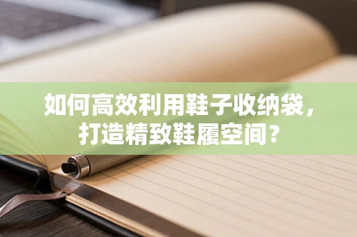 如何高效利用鞋子收纳袋，打造精致鞋履空间？