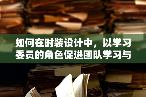 如何在时装设计中，以学习委员的角色促进团队学习与创意融合？