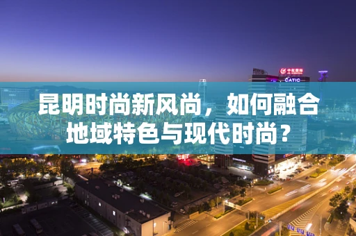 昆明时尚新风尚，如何融合地域特色与现代时尚？