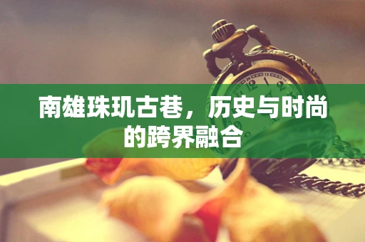 南雄珠玑古巷，历史与时尚的跨界融合