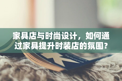 家具店与时尚设计，如何通过家具提升时装店的氛围？
