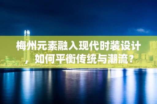 梅州元素融入现代时装设计，如何平衡传统与潮流？