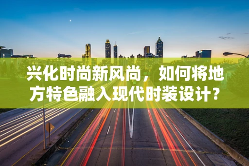 兴化时尚新风尚，如何将地方特色融入现代时装设计？