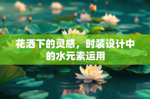 花洒下的灵感，时装设计中的水元素运用