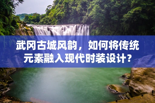 武冈古城风韵，如何将传统元素融入现代时装设计？