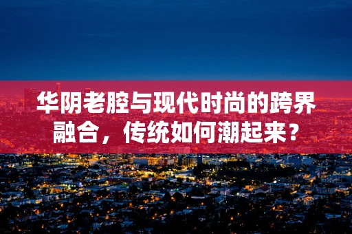 华阴老腔与现代时尚的跨界融合，传统如何潮起来？
